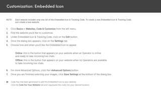 Customization: Embedded Icon
NOTE: Each website includes only one set of the Embedded Icon & Tracking Code. To create a new Embedded Icon & Tracking Code,
just create a new website.
1. Click Basics > Websites, Code & Customize from the left menu.
2. Find the website you’d like to customize.
3. Under Embedded Icon & Tracking Code, click on the Edit button.
4. Once the dialog box appears, click on the Settings tab.
5. Choose how and when you’d like the Embedded Icon to appear.
Online: this is the button that appears on your website when an Operator is online
and ready to take incoming live chats.
Offline: this is the button that appears on your website when no Operators are available
to take incoming live chats.
6. For more Advanced Options, click the +Advanced Options button.
7. Once you are finished selecting your images, click Save Settings at the bottom of the dialog box.
Code has now been generated to add this Embedded Icon to your website.
Click the Code For Your Website tab and copy/paste this code into your desired location.
 