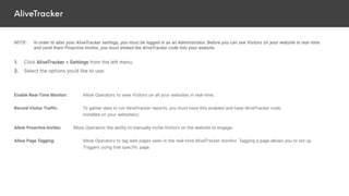 AliveTracker
NOTE: In order to alter your AliveTracker settings, you must be logged in as an Administrator. Before you can see Visitors on your website in real-time
and send them Proactive Invites, you must embed the AliveTracker code into your website.
1. Click AliveTracker > Settings from the left menu.
2. Select the options you’d like to use:
Enable Real-Time Monitor: Allow Operators to view Visitors on all your websites in real-time.
Record Visitor Traffic: To gather data to run AliveTracker reports, you must have this enabled and have AliveTracker code
installed on your website(s).
Allow Proactive Invites: Allow Operators the ability to manually invite Visitors on the website to engage.
Allow Page Tagging: Allow Operators to tag web pages seen in the real-time AliveTracker monitor. Tagging a page allows you to set up
Triggers using that specific page.
 