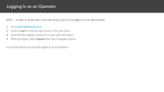 Logging In as an Operator
NOTE: In order to review Chat Transcript results, you must be logged in as an Administrator.
1. Go to www.websitealive.com
2. Click on Log In in the top right corner of the main menu.
3. Once the form appears, please fill in your login information
4. When prompted, select Operator from the 2 available options.
You should now be successfully logged in as an Operator!
 