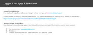 Loggin In via Apps & Extensions
Google Chrome Extension:
Download our Google Chrome Extension to log in without having to go to www.websitealive.com.
Please click the link below to download the extension. This link also appears next to the login on our website for easy access.
https://chrome.google.com/webstore/detail/alivechat/lfkhejbklkddgfmandfilejdinegdpik
Windows and Mac Desktop Apps:
Download our Windows Desktop App and use WebsiteAlive’s solutions on your PC without the need for a web browser.
1. Visit our website at www.websitealive.com
2. Click Log In
3. From the dropdown, select the app that matches your operating system.
 