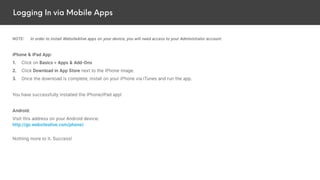 Logging In via Mobile Apps
NOTE: In order to install WebsiteAlive apps on your device, you will need access to your Administrator account.
iPhone & iPad App:
1. Click on Basics > Apps & Add-Ons
2. Click Download in App Store next to the iPhone image.
3. Once the download is complete, install on your iPhone via iTunes and run the app.
You have successfully installed the iPhone/iPad app!
Android:
Visit this address on your Android device:
http://go.websitealive.com/phone/
Nothing more to it. Success!
 