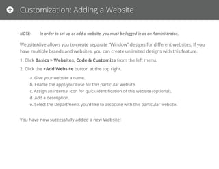 Customization: Adding a Website
NOTE: In order to set up or add a website, you must be logged in as an Administrator.
WebsiteAlive allows you to create separate “Window” designs for diﬀerent websites. If you have multiple brands and websites, you can
create unlimited designs with this feature.
1. Click Basics > Websites, Code & Customize from the left menu.
2. Click the +Add Website button at the top right.
a. Give your website a name.
b. Enable the apps you’ll use for this particular website.
c. Assign an internal icon for quick identiﬁcation of this website (optional).
d. Add a description.
e. Select the Departments you’d like to associate with this particular website.
You have now successfully added a new Website!
 