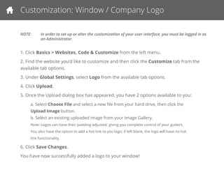 Customization: User-Interface Window & Company Logo
NOTE: In order to set up or alter the customization of your user interface, you must be logged in as an Administrator.
1. Click Basics > Websites, Code & Customize from the left menu.
2. Find the website you’d like to customize and then click the Customize tab from the available tab options.
3. Under Global Settings, select Logo from the available tab options.
4. Click Upload.
5. Once the Upload dialog box has appeared, you have 2 options available to you:
a. Select Choose File and select a new ﬁle from your hard drive, then click the Upload Image button.
b. Select an existing uploaded image from your Image Gallery.
Note: Logos can have their padding adjusted, giving you complete control of your gutters.
You also have the option to add a hot link to you logo; if left blank, the logo will have no hot link functionality.
6. Click Save Changes.
You have now successfully added a logo to your window!
 