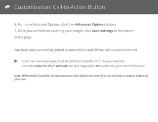 Customization: Call-to-Action Button
6. For more Advanced Options, click the +Advanced Options button.
7. Once you are ﬁnished selecting your images, click Save Settings at the bottom of the page.
You have now successfully added custom Online and Oﬄine call-to-action buttons!
Note: WebsiteAlive furnishes all new accounts with default buttons if you do not have a custom button of your own.
Code has now been generated to add your call-to-action button to your web page.
 