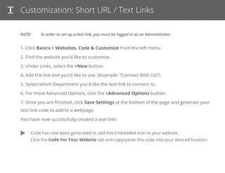 Customization: Short URL / Text Links
NOTE: In order to set up a text link, you must be logged in as an Administrator.
1. Click Basics > Websites, Code & Customize from the left menu.
2. Find the website you’d like to customize.
3. Under Links, select the +New button.
4. Add the link text you’d like to use. (Example: “Connect With Us!”)
5. Select which Department you’d like the text link to connect to.
6. For more Advanced Options, click the +Advanced Options button.
7. Once you are ﬁnished, click Save Settings at the bottom of the page and generate your text link code to add to a webpage.
You have now successfully created a text link!
Code has now been generated to add short URLs & Text Links to your web page,
Twitter or Facebook posts, emails or anywhere you like!
 