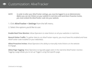 AliveTracker
Visitor Idle Timeout: Set the timeout value for your Visitors who access a web page with AliveTracker enabled. If they have a web page open for
more than the designated number of minutes, they will automatically be removed from your real-time monitor.
IF you have more than 20 visitors on your website simultaneiously, we suggest you try a lower value. Default value is 30
minutes. Keeping a ‘Disabled’ setting will let the visitor time out when they close your web page.
3. When you have completed your option selection, click Save Changes.
You have now successfully set up AliveTracker!
To view AliveTracker:
1. Select AliveTracker -> Monitor from the left menu.
2. Click Launch AliveTracker Monitor.
 