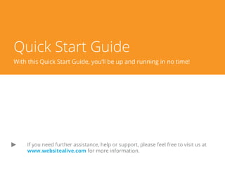 Quick Start Guide
A WebsiteAlive How-To Guide
If you need further assistance, help or support, please feel free to visit us at
www.websitealive.com for more information.
If you do not have a WebsiteAlive account, please feel free to give it a try for FREE for 30 days.
Please visit www.websitealive.com to learn more and sign up.
 