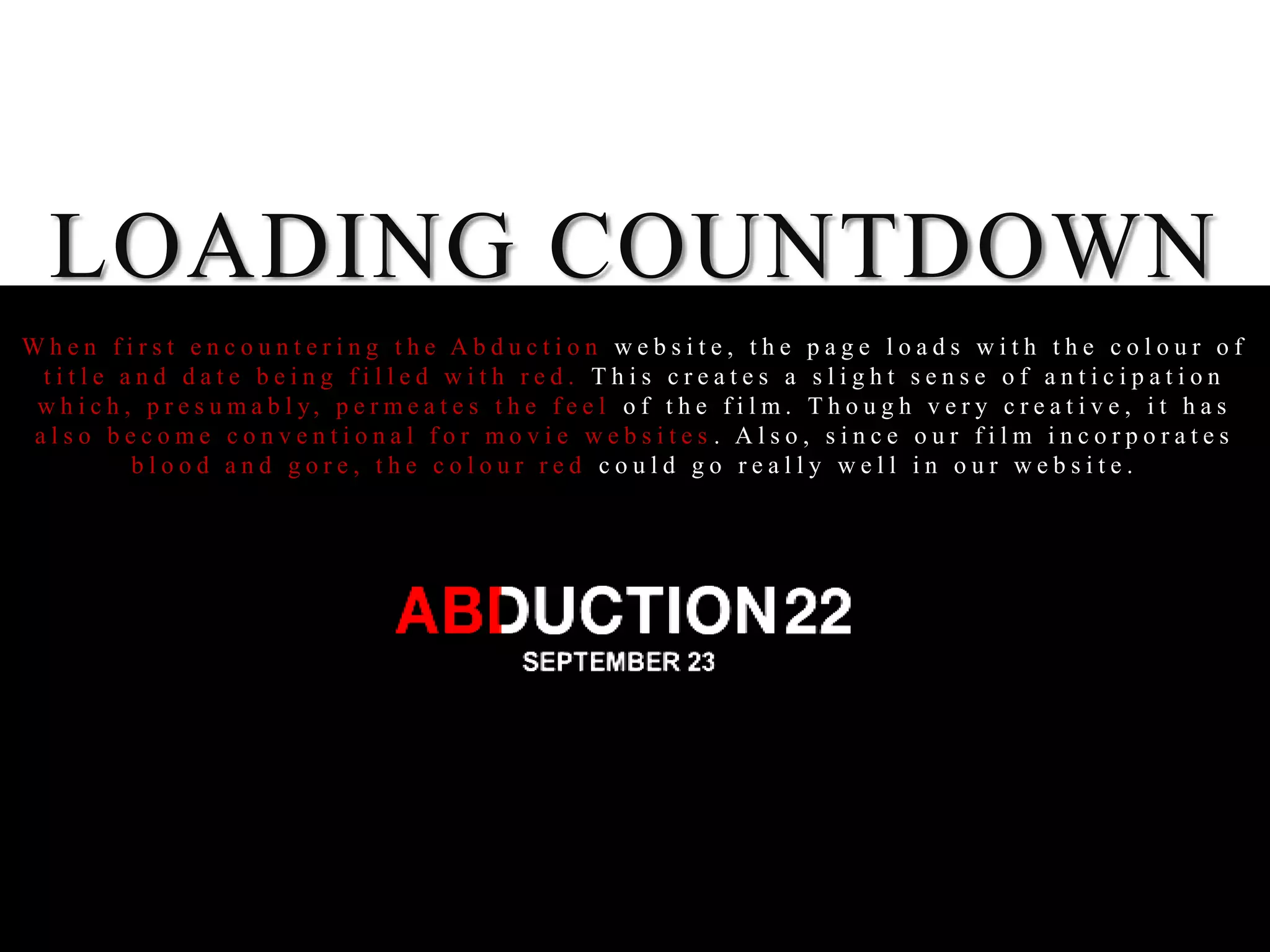LOADING COUNTDOWN
When first encountering the Abduction website, the page loads with the colour of
 title and date being filled with red. This creates a slight sense of anticipation
 w h i c h , p r e s u m a b l y, p e r m e a t e s t h e f e e l o f t h e f i l m . T h o u g h v e r y c r e a t i v e , i t h a s
also become conventional for movie websites . Also, since our film incorporates
            blood and gore, the colour red could go really well in our website.
 