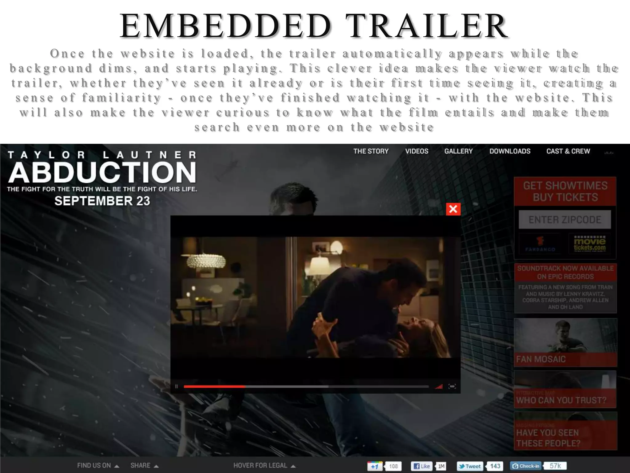 EMBEDDED TRAILER
      Once the website is loaded, the trailer automatically appears while the
background dims, and starts playing. This clever idea makes the viewer watch the
trailer, whether they’ve seen it already or is their first time seeing it, creating a
 sense of familiarity - once they’ve finished watching it - with the website. This
  will also make the viewer curious to know what the film entails and make them
                          search even more on the website
 