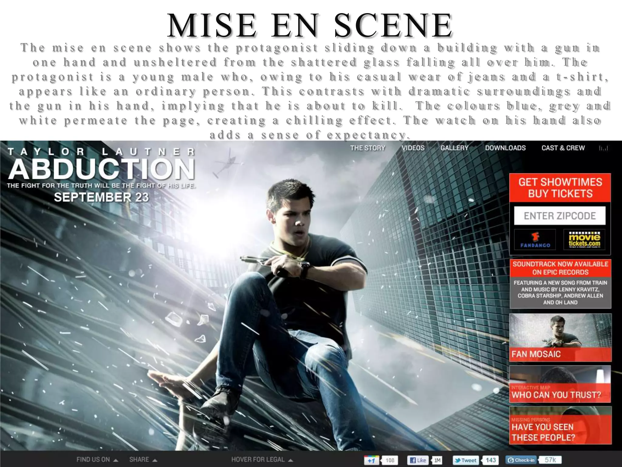 MISE EN SCENE
  The mise en scene shows the protagonist sliding down a building with a gun in
   one hand and unsheltered from the shattered glass falling all over him. The
protagonist is a young male who, owing to his casual wear of jeans and a t -shirt,
 appears like an ordinary person. This contrasts with dramatic surroundings and
the gun in his hand, implying that he is about to kill. The colours blue, grey and
 white permeate the page, creating a chilling effect. The watch on his hand also
                           a d d s a s e n s e o f e x p e c t a n c y.
 