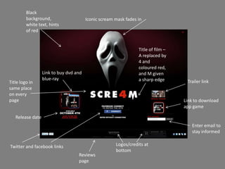 Black
         background,                    Iconic scream mask fades in
         white text, hints
         of red


                                                                 Title of film –
                                                                 A replaced by
                                                                 4 and
                                                                 coloured red,
                  Link to buy dvd and                            and M given
                  blue-ray                                       a sharp edge
Title logo in                                                                       Trailer link
same place
on every
page                                                                               Link to download
                                                                                   app game

   Release date
                                                                                      Enter email to
                                                                                      stay informed


Twitter and facebook links                            Logos/credits at
                                                      bottom
                                   Reviews
                                   page
 