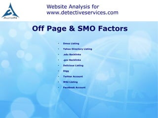 Off Page & SMO Factors
Website Analysis for
www.detectiveservices.com
●
Dmoz Listing
●
Yahoo Directory Listing
●
.edu Backlinks
●
.gov Backlinks
●
Delicious Listing
●
Digg
●
Twitter Account
●
Wiki Listing
●
Facebook Account
 