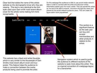 On this webpage the audience is able to use social media network
sites in order to connect with the aritst and discover further
infomration based upon his music career. This can benefit the aritist
as, he woul d be able to receive reconsion through the views and
shares by his social network audiecne users. This can make his
figure seem more popularised
Clear text that states the name of the artists
website so the demographic know who they are
viewing . This text is very identical to the font
style used upon Sam smith most recent album
cover for the artists name making him more
recognisable.
Navigation system which is used to guide
the audience to different sections of the
website to seek more about the aritist. This
is a typical convention of a webpage layout
for a band/aritist
This website has a black and white Houstyle,
which is very similar to the Housestyle of Sam
Smiths most recent album cover and tour
poster. This feature helps the audience to
make a connection between the media
products being used to promote the artist.
This section is a
significant feature
as the web user
can buy and
access
merchandise and
other products in
relation to the
artists
 