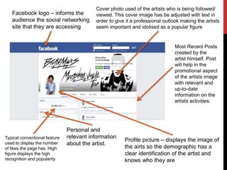 Facebook logo – informs the
audience the social networking
site that they are accessing
Cover photo used of the artists who is being followed/
viewed. This cover image has be adjusted with text in
order to give it a professional outlook making the artists
seem important and idolised as a popular figure
Profile picture – displays the image of
the airts so the demographic has a
clear identification of the artist and
knows who they are
Typical conventional feature
used to display the number
of likes the page has. High
figure displays the high
recognition and popularity
Most Recent Posts
created by the
artist himself. Post
will help in the
promotional aspect
of the artists image
with relevant and
up-to-date
information on the
artists activities.
Personal and
relevant information
about the artist.
 