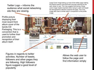 Twitter Logo – informs the
audience what social networking
site they are viewing.
Large Cover image taking up most of the twitter page making
this feature seems most dominant and eye-catching for the
web viewer to see. This may suggest that having a large
cover image maybe important when trying to catch and target
the demographics attention towards the page. This cove
image also uses a similar style in comparison to the profile
image
Profile picture
displaying their
most recent front
album cover of the
bands CD
Packaging. This is a
convention that is
used to further their
promotion and
recognition of their
album itself.
Allows the web user to
follow the page and
find information simply
Figures in regards to twitter
activities. Number of tweets,
followers and other pages they
are following. High followers
figure suggest a good level of
popularity
 