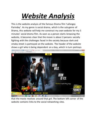Website Analysis
This is the website analysis of the famous Drama film ‘Lafangey
Parindey’. As my genre is social drama, which is the sub-genre of
Drama, this website will help me construct my own website for my 5
minutes’ social drama film. As soon as a person starts browsing the
website, it becomes clear that the movie is about 2 persons socially
fighting with the challenges faced in the society because dark and
smoky street is portrayed on the website. The header of the website
shows a girl who is being dependent on a boy, which in turn portrays
that the movie revolves around that girl. The bottom left corner of the
website contains links to the social networking sites.
 