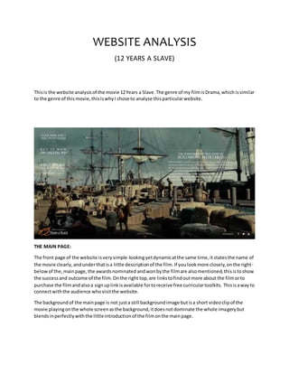 WEBSITE ANALYSIS
(12 YEARS A SLAVE)
Thisis the website analysisof the movie 12Years a Slave.The genre of my filmisDrama,whichissimilar
to the genre of this movie,thisiswhyI chose to analyse thisparticularwebsite.
THE MAIN PAGE:
The front page of the website isverysimple-lookingyetdynamicatthe same time,it statesthe name of
the movie clearly, andunderthatisa little descriptionof the film.If youlookmore closely,onthe right-
belowof the,mainpage,the awardsnominated andwonbythe filmare alsomentioned,thisistoshow
the successand outcome of the film.Onthe right top,are linkstofindoutmore about the filmorto
purchase the filmandalsoa signuplinkisavailable fortoreceive free curriculartoolkits. Thisisawayto
connectwiththe audience whovisitthe website.
The backgroundof the mainpage is not justa still backgroundimage butisa short videoclipof the
movie playingonthe whole screenasthe background,itdoesnotdominate the whole imagerybut
blendsinperfectlywiththe littleintroductionof the filmonthe mainpage.
 