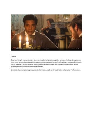 OTHER:
Clearand simple instructionsare given onhow tonavigate throughthe whole websiteasitmay seema
little more technicallyadvancedcomparedtootherusual websites.Scrollingdownasadvised,the main
star of the film’spicture appearsasbackgroundwithhiscurrentandfuture activitiesstated.Alsoa
quote bythe actor ismentionedunderthe text.
Similartothe mainactor’s professionalinformation,eachscroll leadstothe otheractors’information.
 
