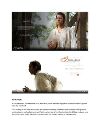 RESOLUTION:
As the website isabouttocome to itsresolution,there are afew clipsof the filmavailablewithquotes
fromthe filmitself.
The last page of the website requeststhe viewerstoconnectwiththe distributors/filmthroughother
social networkssuchas FacebookandTwitter, also,helptofindtheatrestowatch12 Years A Slave,near
youis given.Andfinallythe namesof the actorsin the filmare presentasthe resolution.
 