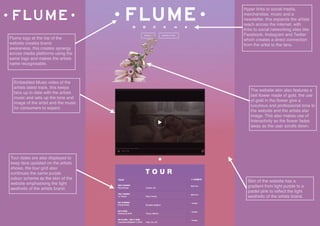  
Flume logo at the top of the
website creates brand
awareness, this creates synergy
across media platforms using the
same logo and makes the artists
name recognisable.
Embedded Music video of the
artists latest track, this keeps
fans up to date with the artists
music and sets up the tone and
image of the artist and the music
for consumers to expect.
Skin of the website has a
gradient from light purple to a
pastel pink to reﬂect the light
aesthetic of the artists brand.
Hyper links to social media,
merchandise, music and a
newsletter, this expands the artists
reach across the internet, with
links to social networking sites like
Facebook, Instagram and Twitter
which creates a direct connection
from the artist to the fans.
The website skin also features a
bell ﬂower made of gold, the use
of gold in the ﬂower give a
luxurious and professional tone to
the website and the artists star
image. This also makes use of
Interactivity as the ﬂower fades
away as the user scrolls down.
Tour dates are also displayed to
keep fans updated on the artists
shows, the tour grid also
continues the same purple
colour scheme as the skin of the
website emphasising the light
aesthetic of the artists brand.
 