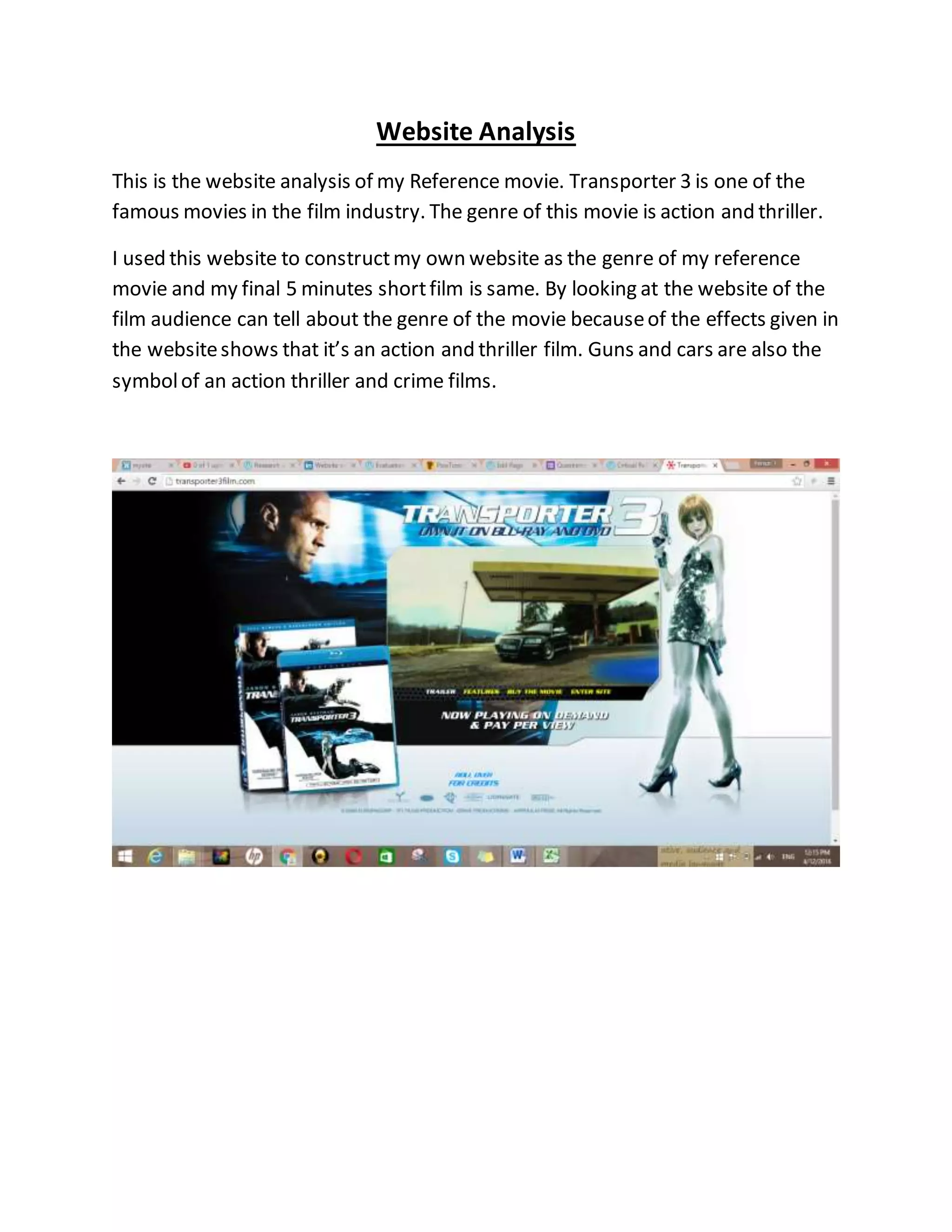 Website Analysis
This is the website analysis of my Reference movie. Transporter 3 is one of the
famous movies in the film industry. The genre of this movie is action and thriller.
I used this website to constructmy own website as the genre of my reference
movie and my final 5 minutes shortfilm is same. By looking at the website of the
film audience can tell about the genre of the movie becauseof the effects given in
the websiteshows that it’s an action and thriller film. Guns and cars are also the
symbolof an action thriller and crime films.
 