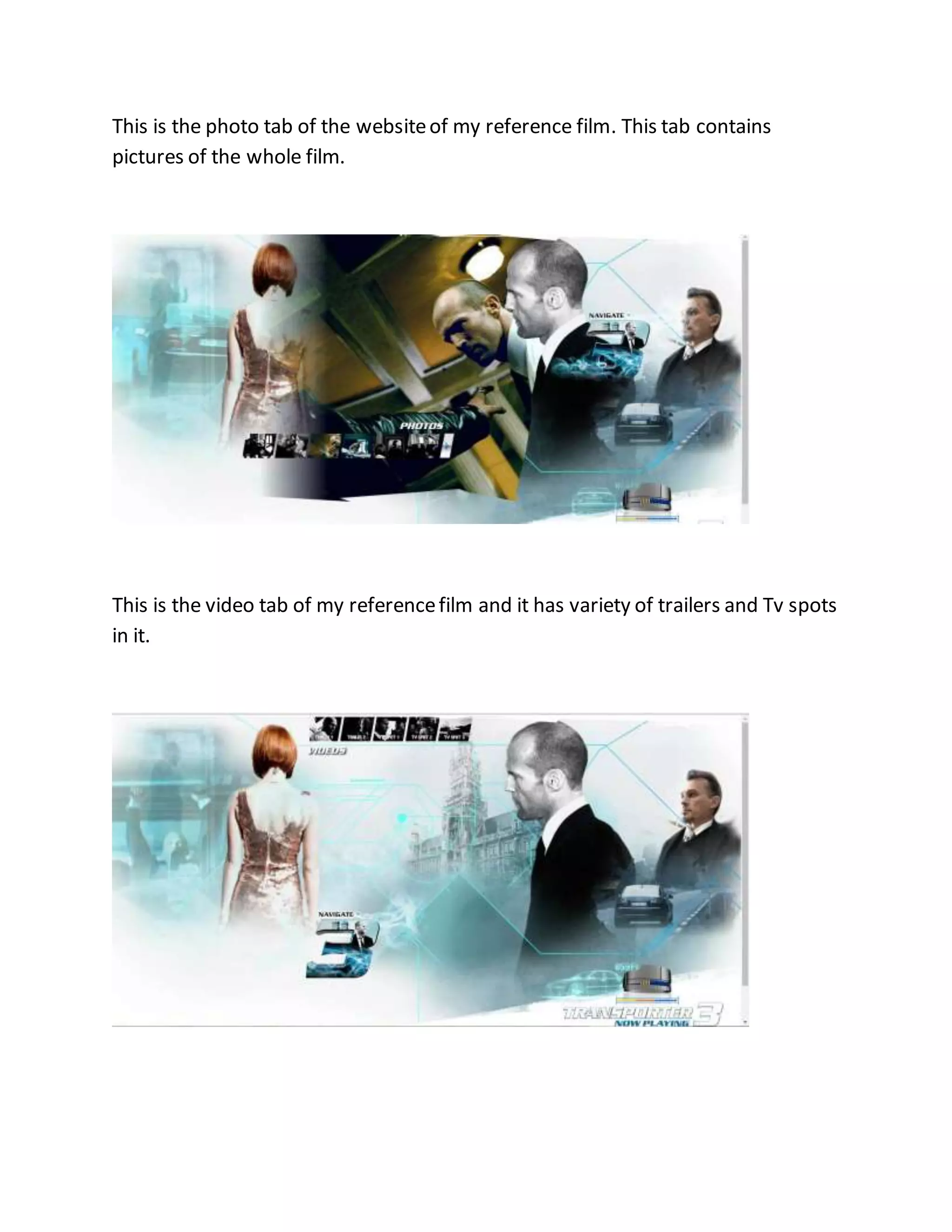 This is the photo tab of the websiteof my reference film. This tab contains
pictures of the whole film.
This is the video tab of my referencefilm and it has variety of trailers and Tv spots
in it.
 