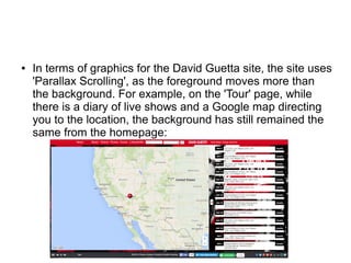 ● In terms of graphics for the David Guetta site, the site uses
'Parallax Scrolling', as the foreground moves more than
the background. For example, on the 'Tour' page, while
there is a diary of live shows and a Google map directing
you to the location, the background has still remained the
same from the homepage:
 
