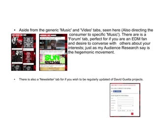● Aside from the generic 'Music' and 'Video' tabs, seen here (Also directing the
consumer to specific 'Music'). There are is a
'Forum' tab, perfect for if you are an EDM fan
and desire to converse with others about your
interests; just as my Audience Research say is
the hegemonic movement.
● There is also a 'Newsletter' tab for if you wish to be regularly updated of David Guetta projects.
 