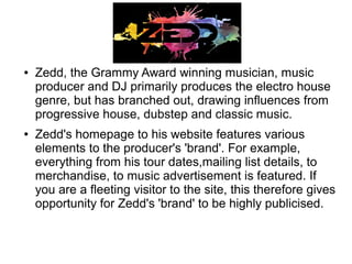 ● Zedd, the Grammy Award winning musician, music
producer and DJ primarily produces the electro house
genre, but has branched out, drawing influences from
progressive house, dubstep and classic music.
● Zedd's homepage to his website features various
elements to the producer's 'brand'. For example,
everything from his tour dates,mailing list details, to
merchandise, to music advertisement is featured. If
you are a fleeting visitor to the site, this therefore gives
opportunity for Zedd's 'brand' to be highly publicised.
 