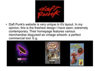 ● Daft Punk's website is very unique in it's layout. In my
opinion, this is the freshest design I have seen; extremely
contemporary. Their homepage features various
merchandise disguised as vintage artwork; a perfect
commercial tool. E.g.
 