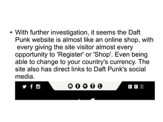 ● With further investigation, it seems the Daft
Punk website is almost like an online shop, with
every giving the site visitor almost every
opportunity to 'Register' or 'Shop'. Even being
able to change to your country's currency. The
site also has direct links to Daft Punk's social
media.
 