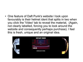 ● One feature of Daft Punk's website I look upon
favourably is their helmet ident that splits in two when
you click the 'Video' tab to reveal the material, (Again,
not clearly labelled, forcing you to look around the
website and consequently perhaps purchase). I feel
this is fresh, unique and an original idea.
 
