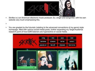 ● Skrillex is a an American electronic music producer, DJ, singer and songwriter, with his own
website very much emphasising this.
●
● You are greeted by the futuristic (relating to the advanced conventions of my genre) style
homepage, filled with various social media posts, further expanding my Target Audience
research point of how EDM listeners are hyperactive on social media.
 