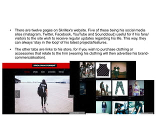 ● There are twelve pages on Skrillex's website. Five of these being his social media
sites (Instagram, Twitter, Facebook, YouTube and Soundcloud) useful for if his fans/
visitors to the site wish to receive regular updates regarding his life. This way, they
can always 'stay in the loop' of his latest projects/features.
● The other tabs are links to his store, for if you wish to purchase clothing or
accessories that relate to the him (wearing his clothing will then advertise his brand-
commercialisation).
 
