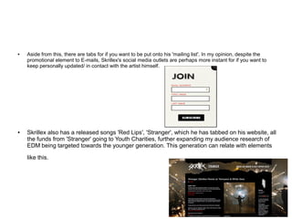 ● Aside from this, there are tabs for if you want to be put onto his 'mailing list'. In my opinion, despite the
promotional element to E-mails, Skrillex's social media outlets are perhaps more instant for if you want to
keep personally updated/ in contact with the artist himself.
● Skrillex also has a released songs 'Red Lips', 'Stranger', which he has tabbed on his website, all
the funds from 'Stranger' going to Youth Charities, further expanding my audience research of
EDM being targeted towards the younger generation. This generation can relate with elements
like this.
 