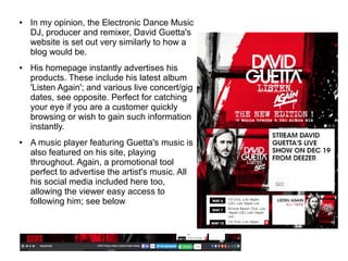 ● In my opinion, the Electronic Dance Music
DJ, producer and remixer, David Guetta's
website is set out very similarly to how a
blog would be.
● His homepage instantly advertises his
products. These include his latest album
'Listen Again'; and various live concert/gig
dates, see opposite. Perfect for catching
your eye if you are a customer quickly
browsing or wish to gain such information
instantly.
● A music player featuring Guetta's music is
also featured on his site, playing
throughout. Again, a promotional tool
perfect to advertise the artist's music. All
his social media included here too,
allowing the viewer easy access to
following him; see below
 