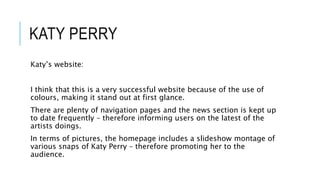 KATY PERRY
Katy’s website:
I think that this is a very successful website because of the use of
colours, making it stand out at first glance.
There are plenty of navigation pages and the news section is kept up
to date frequently – therefore informing users on the latest of the
artists doings.
In terms of pictures, the homepage includes a slideshow montage of
various snaps of Katy Perry – therefore promoting her to the
audience.
 