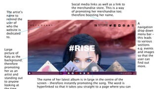 The artist’s
name to
remind the
user of
who the
website is
dedicated
to.
Social media links as well as a link to
the merchandise store. This is a way
of promoting her merchandise too;
therefore boosting her name.
A
navigation
drop down
menu bar –
this leads
to various
sections
e.g. events
and images
so that the
user can
find out
more.
Large
picture of
Katy as the
background;
therefore
promoting
her as an
artist and
standing out
to anyone
looking at
The name of her latest album is in large in the centre of the
screen – therefore instantly promoting the song. The word is
hyperlinked so that it takes you straight to a page where you can
 