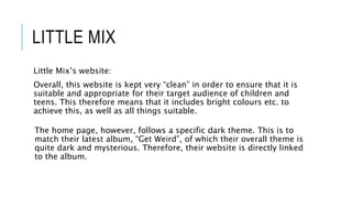 LITTLE MIX
Little Mix’s website:
Overall, this website is kept very “clean” in order to ensure that it is
suitable and appropriate for their target audience of children and
teens. This therefore means that it includes bright colours etc. to
achieve this, as well as all things suitable.
The home page, however, follows a specific dark theme. This is to
match their latest album, “Get Weird”, of which their overall theme is
quite dark and mysterious. Therefore, their website is directly linked
to the album.
 