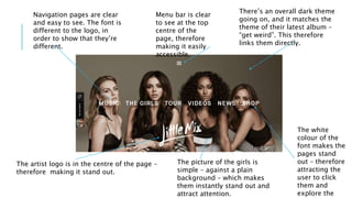 The artist logo is in the centre of the page –
therefore making it stand out.
There’s an overall dark theme
going on, and it matches the
theme of their latest album –
“get weird”. This therefore
links them directly.
Navigation pages are clear
and easy to see. The font is
different to the logo, in
order to show that they’re
different.
The white
colour of the
font makes the
pages stand
out – therefore
attracting the
user to click
them and
explore the
Menu bar is clear
to see at the top
centre of the
page, therefore
making it easily
accessible.
The picture of the girls is
simple – against a plain
background – which makes
them instantly stand out and
attract attention.
 