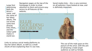 Social media links – this is very common
on all websites I have looked at now, and
is definitely important.
The use of the male gaze on this
picture of the artist; with the aim
of attracting a male target
audience as well as female.
Large font
advertising
both the
Artist’s
name, and
the name of
her latest
album. The
use of the
same font
directly
links them,
and the
colour gold
makes it
stand out.
Links to various social media platforms to
buy her latest album, as well as a small
chunk of text explaining that it’s out now.
Navigation pages at the top of the
homepage in order to draw
attention to them and ensure easy
access to all features of the
website.
 