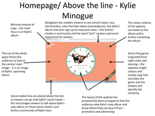 Homepage/ Above the line - Kylie
Minogue
The use of the white
space forces the
audience to look at
the centre/ main
image – it is an image
of Kylie’s upcoming
album
The layout of the website has
purposefully been arranged so that the
audience view Kylie’s new album and
know where they can buy it from –
promotion and advertising
Social media links are placed above the line
so viewers can go onto Kylie’s social media –
this encourages viewers to talk about Kylie’s
new album on these social media’s and
forms a community of Kylie’s fans
The colour scheme
of the website
correlates to the
album and is
further marketing
the album
Minimal amount of
copy – the main
focus is on Kylie’s
album
Dance Pop genre
originated from
night clubs and
dancing – the
websites bright
colours and
trendy copy font
coincides the
genre and the
viewers will
identify the
similarity
Navigation bar enables viewers to see concert dates, buy
merchandise, view YouTube videos (convergence), buy Kylie’s
album and even sign up for exclusive news – this further
creates a community and the word “join” creates a personal
experience for viewers
 