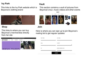 Ivy Park
This links to the Ivy Park website which is
Beyonce’s clothing brand
Vault
This section contains a vault of pictures from
Beyonce’s tour, music videos and other events
Shop
This links to where you can buy
Beyonce’s merchandise directly
from her site
Join
Here is where you can sign up to join Beyonce’s
mailing list to get regular updates
 