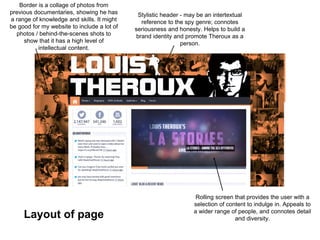 Rolling screen that provides the user with a
selection of content to indulge in. Appeals to
a wider range of people, and connotes detail
and diversity.
Stylistic header - may be an intertextual
reference to the spy genre; connotes
seriousness and honesty. Helps to build a
brand identity and promote Theroux as a
person.
Border is a collage of photos from
previous documentaries, showing he has
a range of knowledge and skills. It might
be good for my website to include a lot of
photos / behind-the-scenes shots to
show that it has a high level of
intellectual content.
Layout of page
 