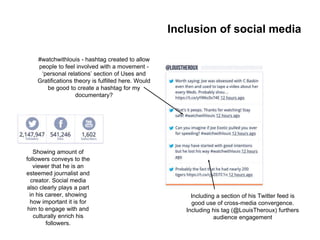 Showing amount of
followers conveys to the
viewer that he is an
esteemed journalist and
creator. Social media
also clearly plays a part
in his career, showing
how important it is for
him to engage with and
culturally enrich his
followers.
#watchwithlouis - hashtag created to allow
people to feel involved with a movement -
‘personal relations’ section of Uses and
Gratifications theory is fulfilled here. Would
be good to create a hashtag for my
documentary?
Including a section of his Twitter feed is
good use of cross-media convergence.
Including his tag (@LouisTheroux) furthers
audience engagement
Inclusion of social media
 