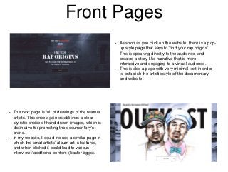 Front Pages
• As soon as you click on the website, there is a pop-
up style page that says to ‘find your rap origins’.
This is speaking directly to the audience, and
creates a story-like narrative that is more
interactive and engaging to a virtual audience.
• This is also a page with very minimal text in order
to establish the artistic style of the documentary
and website.
• The next page is full of drawings of the feature
artists. This once again establishes a clear
stylistic choice of hand-drawn images, which is
distinctive for promoting the documentary’s
brand.
• In my website, I could include a similar page in
which the small artists’ album art is featured,
and when clicked it could lead to various
interview / additional content (Easter Eggs).
 