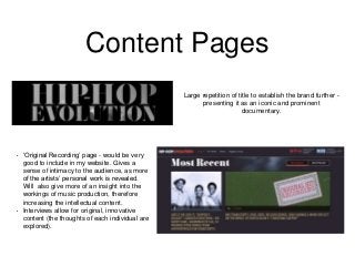 Content Pages
Large repetition of title to establish the brand further -
presenting it as an iconic and prominent
documentary.
• ‘Original Recording’ page - would be very
good to include in my website. Gives a
sense of intimacy to the audience, as more
of the artists’ personal work is revealed.
Will also give more of an insight into the
workings of music production, therefore
increasing the intellectual content.
• Interviews allow for original, innovative
content (the thoughts of each individual are
explored).
 