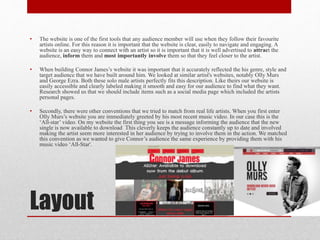 Layout
• The website is one of the first tools that any audience member will use when they follow their favourite
artists online. For this reason it is important that the website is clear, easily to navigate and engaging. A
website is an easy way to connect with an artist so it is important that it is well advertised to attract the
audience, inform them and most importantly involve them so that they feel closer to the artist.
• When building Connor James’s website it was important that it accurately reflected the his genre, style and
target audience that we have built around him. We looked at similar artist's websites, notably Olly Murs
and George Ezra. Both these solo male artists perfectly fits this description. Like theirs our website is
easily accessible and clearly labeled making it smooth and easy for our audience to find what they want.
Research showed us that we should include items such as a social media page which included the artists
personal pages.
• Secondly, there were other conventions that we tried to match from real life artists. When you first enter
Olly Murs’s website you are immediately greeted by his most recent music video. In our case this is the
‘All-star’ video. On my website the first thing you see is a message informing the audience that the new
single is now available to download This cleverly keeps the audience constantly up to date and involved
making the artist seem more interested in her audience by trying to involve them in the action. We matched
this convention as we wanted to give Connor’s audience the same experience by providing them with his
music video ‘All-Star'.
 