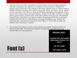 Font (s)
• Like the layout, the font can portray an artists genre, style and target audience.
The font can inform the audience of whether or not the artist is synthetic or
organic and it helps show the attitude of the artist. Similar stars to Connor such as
Robbie Williams, George Ezra and of course Olly Murs, use large, ‘flowy’ almost
cartoon-ish fonts. This shows a relaxed, laid back atmosphere and attitude which
shows both in their music and personalities. Artists like Robbie and Olly use their
cheeky personalities as their trade mark and it defines who they are. We decided
to match this convention on Connors website by putting all the text in the most
inflated and fun font we could find on each page throughout our website. By
matching this convention by doing the same thing, we were able to make our
website clear and easy to explore.
• The primary font that was used on the website was called ‘Chelsea market’ as
shown on the right. This font succeeded in creating the laid back feel to the
website that we were going for.
 