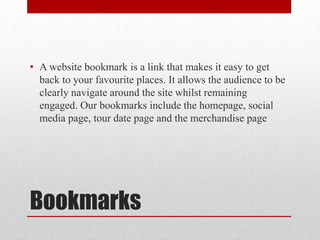 Bookmarks
• A website bookmark is a link that makes it easy to get
back to your favourite places. It allows the audience to be
clearly navigate around the site whilst remaining
engaged. Our bookmarks include the homepage, social
media page, tour date page and the merchandise page
 